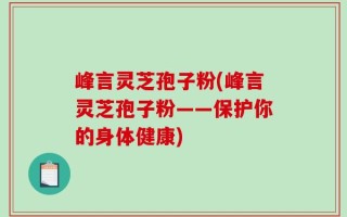 峰言灵芝孢子粉(峰言灵芝孢子粉——保护你的身体健康)