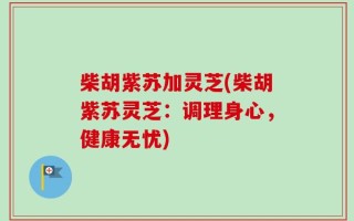 柴胡紫苏加灵芝(柴胡紫苏灵芝：调理身心，健康无忧)