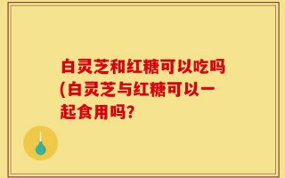 白灵芝和红糖可以吃吗(白灵芝与红糖可以一起食用吗？