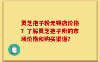 灵芝孢子粉无锡店价格？了解灵芝孢子粉的市场价格和购买渠道？