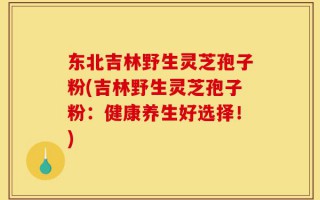 东北吉林野生灵芝孢子粉(吉林野生灵芝孢子粉：健康养生好选择！)