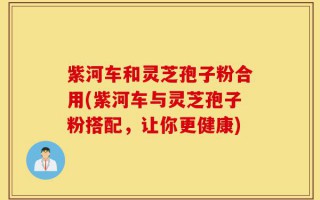紫河车和灵芝孢子粉合用(紫河车与灵芝孢子粉搭配，让你更健康)