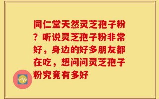 同仁堂天然灵芝孢子粉？听说灵芝孢子粉非常好，身边的好多朋友都在吃，想问问灵芝孢子粉究竟有多好