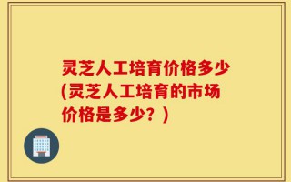 灵芝人工培育价格多少(灵芝人工培育的市场价格是多少？)