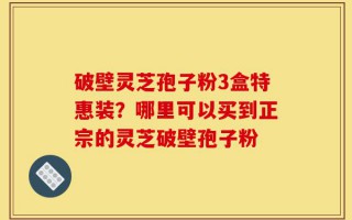 破壁灵芝孢子粉3盒特惠装？哪里可以买到正宗的灵芝破壁孢子粉