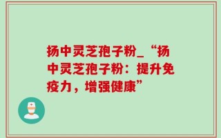 扬中灵芝孢子粉_“扬中灵芝孢子粉：提升免疫力，增强健康”