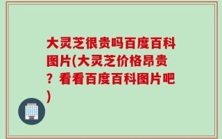 大灵芝很贵吗百度百科图片(大灵芝价格昂贵？看看百度百科图片吧)