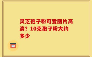 灵芝孢子粉可爱图片高清？10克孢子粉大约多少