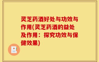 灵芝药酒好处与功效与作用(灵芝药酒的益处及作用：探究功效与保健效果)
