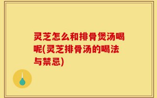 灵芝怎么和排骨煲汤喝呢(灵芝排骨汤的喝法与禁忌)