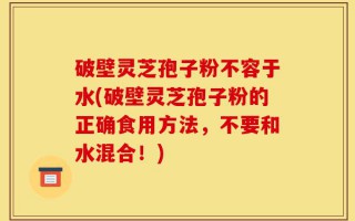 破壁灵芝孢子粉不容于水(破壁灵芝孢子粉的正确食用方法，不要和水混合！)