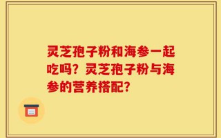 灵芝孢子粉和海参一起吃吗？灵芝孢子粉与海参的营养搭配？