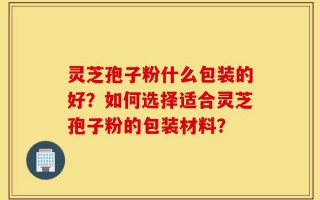 灵芝孢子粉什么包装的好？如何选择适合灵芝孢子粉的包装材料？