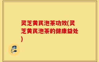灵芝黄芪泡茶功效(灵芝黄芪泡茶的健康益处)