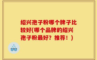 绍兴孢子粉哪个牌子比较好(哪个品牌的绍兴孢子粉最好？推荐！)