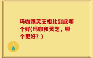 玛咖跟灵芝相比到底哪个好(玛咖和灵芝，哪个更好？)