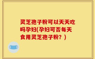 灵芝孢子粉可以天天吃吗孕妇(孕妇可否每天食用灵芝孢子粉？)