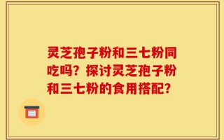 灵芝孢子粉和三七粉同吃吗？探讨灵芝孢子粉和三七粉的食用搭配？
