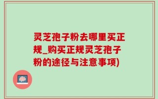 灵芝孢子粉去哪里买正规_购买正规灵芝孢子粉的途径与注意事项)
