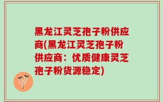 黑龙江灵芝孢子粉供应商(黑龙江灵芝孢子粉供应商：优质健康灵芝孢子粉货源稳定)