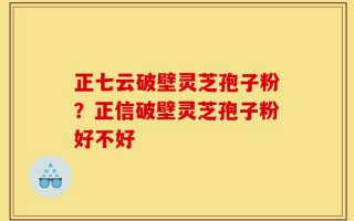 正七云破壁灵芝孢子粉？正信破壁灵芝孢子粉好不好