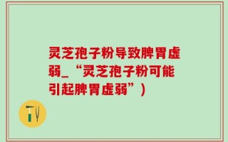 灵芝孢子粉导致脾胃虚弱_“灵芝孢子粉可能引起脾胃虚弱”)