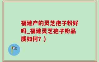 福建产的灵芝孢子粉好吗_福建灵芝孢子粉品质如何？)