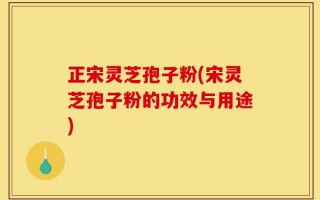 正宋灵芝孢子粉(宋灵芝孢子粉的功效与用途)