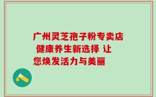 广州灵芝孢子粉专卖店 健康养生新选择 让您焕发活力与美丽