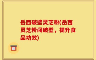 岳西破壁灵芝粉(岳西灵芝粉闯破壁，提升食品功效)