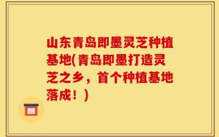 山东青岛即墨灵芝种植基地(青岛即墨打造灵芝之乡，首个种植基地落成！)