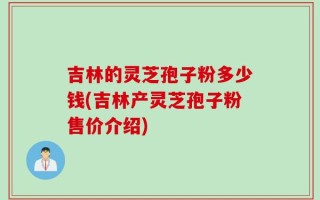 吉林的灵芝孢子粉多少钱(吉林产灵芝孢子粉售价介绍)
