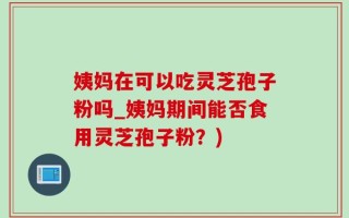 姨妈在可以吃灵芝孢子粉吗_姨妈期间能否食用灵芝孢子粉？)
