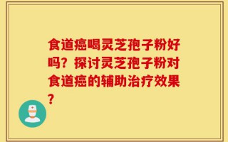 食道癌喝灵芝孢子粉好吗？探讨灵芝孢子粉对食道癌的辅助治疗效果？