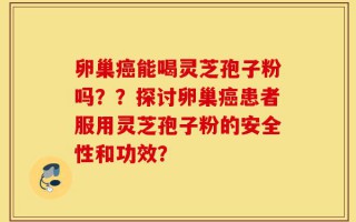 卵巢癌能喝灵芝孢子粉吗？？探讨卵巢癌患者服用灵芝孢子粉的安全性和功效？