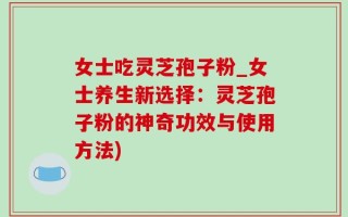 女士吃灵芝孢子粉_女士养生新选择：灵芝孢子粉的神奇功效与使用方法)
