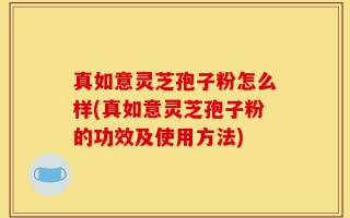 真如意灵芝孢子粉怎么样(真如意灵芝孢子粉的功效及使用方法)