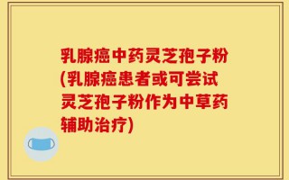 乳腺癌中药灵芝孢子粉(乳腺癌患者或可尝试灵芝孢子粉作为中草药辅助治疗)
