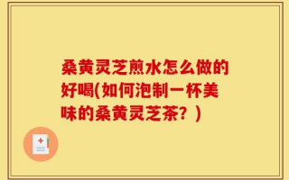 桑黄灵芝煎水怎么做的好喝(如何泡制一杯美味的桑黄灵芝茶？)