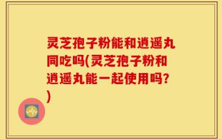 灵芝孢子粉能和逍遥丸同吃吗(灵芝孢子粉和逍遥丸能一起使用吗？)