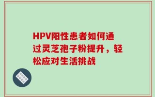 HPV阳性患者如何通过灵芝孢子粉提升，轻松应对生活挑战