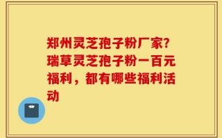 郑州灵芝孢子粉厂家？瑞草灵芝孢子粉一百元福利，都有哪些福利活动