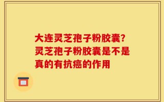 大连灵芝孢子粉胶囊？灵芝孢子粉胶囊是不是真的有抗癌的作用