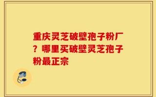 重庆灵芝破壁孢子粉厂？哪里买破壁灵芝孢子粉最正宗
