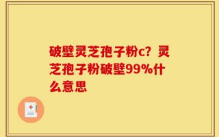 破壁灵芝孢子粉c？灵芝孢子粉破壁99%什么意思