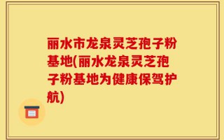 丽水市龙泉灵芝孢子粉基地(丽水龙泉灵芝孢子粉基地为健康保驾护航)