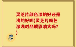 灵芝片颜色深的好还是浅的好呢(灵芝片颜色深浅对品质影响大吗？)