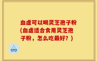 血虚可以喝灵芝孢子粉(血虚适合食用灵芝孢子粉，怎么吃最好？)