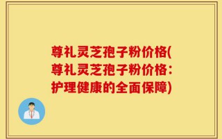 尊礼灵芝孢子粉价格(尊礼灵芝孢子粉价格：护理健康的全面保障)