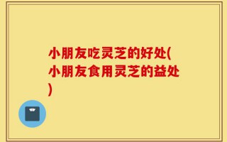 小朋友吃灵芝的好处(小朋友食用灵芝的益处)
